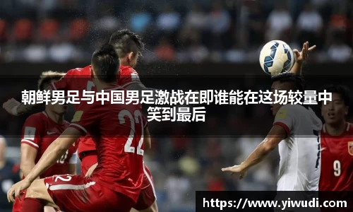 朝鲜男足与中国男足激战在即谁能在这场较量中笑到最后