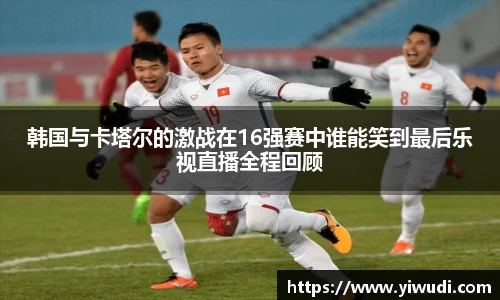 韩国与卡塔尔的激战在16强赛中谁能笑到最后乐视直播全程回顾